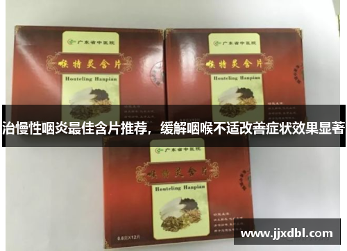 治慢性咽炎最佳含片推荐，缓解咽喉不适改善症状效果显著